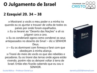 Escola Bíblica – Professor Daniel Luz daniel.luz2020@hotmail.com
O Julgamento de Israel
2 Ezequiel 20. 34 – 38
34 Mostrare...