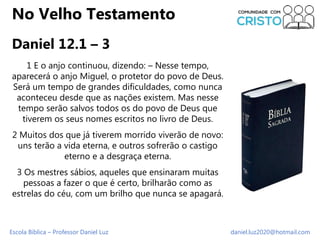 Escola Bíblica – Professor Daniel Luz daniel.luz2020@hotmail.com
No Velho Testamento
Daniel 12.1 – 3
1 E o anjo continuou,...