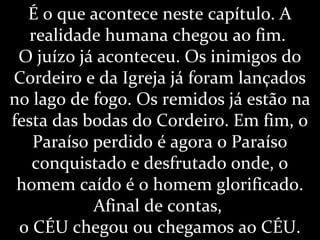 É o que acontece neste capítulo. A
realidade humana chegou ao fim.
O juízo já aconteceu. Os inimigos do
Cordeiro e da Igreja já foram lançados
no lago de fogo. Os remidos já estão na
festa das bodas do Cordeiro. Em fim, o
Paraíso perdido é agora o Paraíso
conquistado e desfrutado onde, o
homem caído é o homem glorificado.
Afinal de contas,
o CÉU chegou ou chegamos ao CÉU.
 