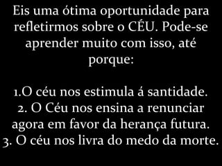 Eis uma ótima oportunidade para
refletirmos sobre o CÉU. Pode-se
aprender muito com isso, até
porque:
1.O céu nos estimula á santidade.
2. O Céu nos ensina a renunciar
agora em favor da herança futura.
3. O céu nos livra do medo da morte.
 