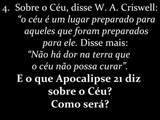 4. Sobre o Céu, disse W. A. Criswell:
“o céu é um lugar preparado para
aqueles que foram preparados
para ele. Disse mais:
“Não há dor na terra que
o céu não possa curar”.
E o que Apocalipse 21 diz
sobre o Céu?
Como será?
 