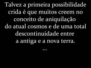 Talvez a primeira possibilidade
crida é que muitos creem no
conceito de aniquilação
do atual cosmos e de uma total
descontinuidade entre
a antiga e a nova terra.
...
 
