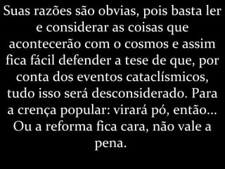 Suas razões são obvias, pois basta ler
e considerar as coisas que
acontecerão com o cosmos e assim
fica fácil defender a tese de que, por
conta dos eventos cataclísmicos,
tudo isso será desconsiderado. Para
a crença popular: virará pó, então...
Ou a reforma fica cara, não vale a
pena.
 