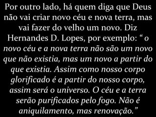 Por outro lado, há quem diga que Deus
não vai criar novo céu e nova terra, mas
vai fazer do velho um novo. Diz
Hernandes D. Lopes, por exemplo: “ o
novo céu e a nova terra não são um novo
que não existia, mas um novo a partir do
que existia. Assim como nosso corpo
glorificado é a partir do nosso corpo,
assim será o universo. O céu e a terra
serão purificados pelo fogo. Não é
aniquilamento, mas renovação.”
 