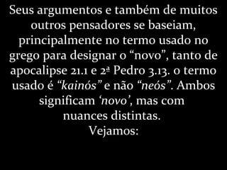 Seus argumentos e também de muitos
outros pensadores se baseiam,
principalmente no termo usado no
grego para designar o “novo”, tanto de
apocalipse 21.1 e 2ª Pedro 3.13. o termo
usado é “kainós” e não “neós”. Ambos
significam ‘novo’, mas com
nuances distintas.
Vejamos:
 