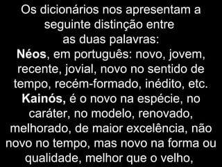 Os dicionários nos apresentam a
seguinte distinção entre
as duas palavras:
Néos, em português: novo, jovem,
recente, jovial, novo no sentido de
tempo, recém-formado, inédito, etc.
Kainós, é o novo na espécie, no
caráter, no modelo, renovado,
melhorado, de maior excelência, não
novo no tempo, mas novo na forma ou
qualidade, melhor que o velho,
 