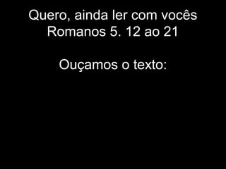 Quero, ainda ler com vocês
Romanos 5. 12 ao 21
Ouçamos o texto:
 