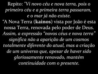 Repito: "Vi novo céu e nova terra, pois o
primeiro céu e a primeira terra passaram,
e o mar já não existe.
“A Nova Terra (kainos) vista por João é esta
nossa Terra, renovada pelo poder de Deus.
Assim, a expressão “novos céus e nova terra”
significa não a aparição de um cosmos
totalmente diferente do atual, mas a criação
de um universo que, apesar de haver sido
gloriosamente renovado, mantém
continuidade com o presente.
 