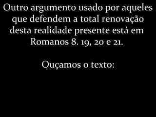 Outro argumento usado por aqueles
que defendem a total renovação
desta realidade presente está em
Romanos 8. 19, 20 e 21.
Ouçamos o texto:
 