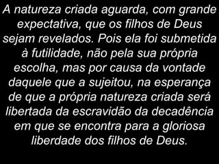 A natureza criada aguarda, com grande
expectativa, que os filhos de Deus
sejam revelados. Pois ela foi submetida
à futilidade, não pela sua própria
escolha, mas por causa da vontade
daquele que a sujeitou, na esperança
de que a própria natureza criada será
libertada da escravidão da decadência
em que se encontra para a gloriosa
liberdade dos filhos de Deus.
 
