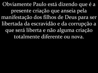 Obviamente Paulo está dizendo que é a
presente criação que anseia pela
manifestação dos filhos de Deus para ser
libertada da escravidão e da corrupção a
que será liberta e não alguma criação
totalmente diferente ou nova.
 