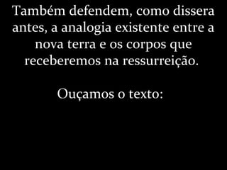 Também defendem, como dissera
antes, a analogia existente entre a
nova terra e os corpos que
receberemos na ressurreição.
Ouçamos o texto:
 