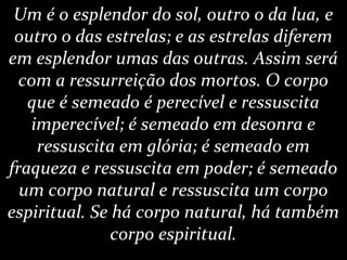 Um é o esplendor do sol, outro o da lua, e
outro o das estrelas; e as estrelas diferem
em esplendor umas das outras. Assim será
com a ressurreição dos mortos. O corpo
que é semeado é perecível e ressuscita
imperecível; é semeado em desonra e
ressuscita em glória; é semeado em
fraqueza e ressuscita em poder; é semeado
um corpo natural e ressuscita um corpo
espiritual. Se há corpo natural, há também
corpo espiritual.
 