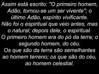 Assim está escrito: "O primeiro homem,
Adão, tornou-se um ser vivente"; o
último Adão, espírito vivificante.
Não foi o espiritual que veio antes, mas
o natural; depois dele, o espiritual.
O primeiro homem era do pó da terra; o
segundo homem, do céu.
Os que são da terra são semelhantes
ao homem terreno; os que são do céu,
ao homem celestial.
 