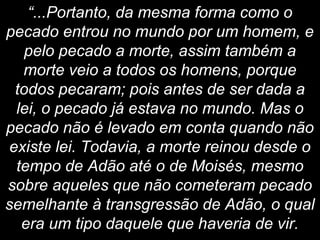 “...Portanto, da mesma forma como o
pecado entrou no mundo por um homem, e
pelo pecado a morte, assim também a
morte veio a todos os homens, porque
todos pecaram; pois antes de ser dada a
lei, o pecado já estava no mundo. Mas o
pecado não é levado em conta quando não
existe lei. Todavia, a morte reinou desde o
tempo de Adão até o de Moisés, mesmo
sobre aqueles que não cometeram pecado
semelhante à transgressão de Adão, o qual
era um tipo daquele que haveria de vir.
 