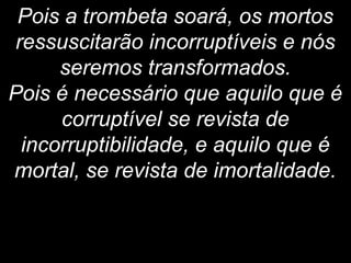 Pois a trombeta soará, os mortos
ressuscitarão incorruptíveis e nós
seremos transformados.
Pois é necessário que aquilo que é
corruptível se revista de
incorruptibilidade, e aquilo que é
mortal, se revista de imortalidade.
 