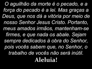 O aguilhão da morte é o pecado, e a
força do pecado é a lei. Mas graças a
Deus, que nos dá a vitória por meio de
nosso Senhor Jesus Cristo. Portanto,
meus amados irmãos, mantenham-se
firmes, e que nada os abale. Sejam
sempre dedicados à obra do Senhor,
pois vocês sabem que, no Senhor, o
trabalho de vocês não será inútil.
Aleluia!
 