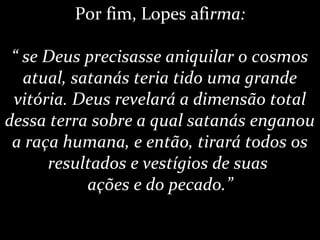 Por fim, Lopes afirma:
“ se Deus precisasse aniquilar o cosmos
atual, satanás teria tido uma grande
vitória. Deus revelará a dimensão total
dessa terra sobre a qual satanás enganou
a raça humana, e então, tirará todos os
resultados e vestígios de suas
ações e do pecado.”
 