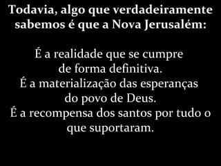 Todavia, algo que verdadeiramente
sabemos é que a Nova Jerusalém:
É a realidade que se cumpre
de forma definitiva.
É a materialização das esperanças
do povo de Deus.
É a recompensa dos santos por tudo o
que suportaram.
 