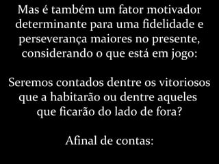 Mas é também um fator motivador
determinante para uma fidelidade e
perseverança maiores no presente,
considerando o que está em jogo:
Seremos contados dentre os vitoriosos
que a habitarão ou dentre aqueles
que ficarão do lado de fora?
Afinal de contas:
 