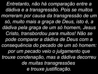 Entretanto, não há comparação entre a
dádiva e a transgressão. Pois se muitos
morreram por causa da transgressão de um
só, muito mais a graça de Deus, isto é, a
dádiva pela graça de um só homem, Jesus
Cristo, transbordou para muitos! Não se
pode comparar a dádiva de Deus com a
consequência do pecado de um só homem:
por um pecado veio o julgamento que
trouxe condenação, mas a dádiva decorreu
de muitas transgressões
e trouxe justificação.
 