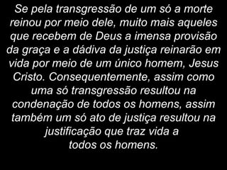Se pela transgressão de um só a morte
reinou por meio dele, muito mais aqueles
que recebem de Deus a imensa provisão
da graça e a dádiva da justiça reinarão em
vida por meio de um único homem, Jesus
Cristo. Consequentemente, assim como
uma só transgressão resultou na
condenação de todos os homens, assim
também um só ato de justiça resultou na
justificação que traz vida a
todos os homens.
 