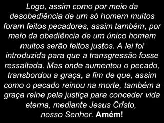 Logo, assim como por meio da
desobediência de um só homem muitos
foram feitos pecadores, assim também, por
meio da obediência de um único homem
muitos serão feitos justos. A lei foi
introduzida para que a transgressão fosse
ressaltada. Mas onde aumentou o pecado,
transbordou a graça, a fim de que, assim
como o pecado reinou na morte, também a
graça reine pela justiça para conceder vida
eterna, mediante Jesus Cristo,
nosso Senhor. Amém!
 