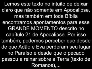 Lemos este texto no intuito de deixar
claro que não somente em Apocalipse,
mas também em toda Bíblia
encontramos apontamentos para esse
GRANDE MOMENTO descrito no
capítulo 21 de Apocalipse. Por isso
também, podemos perceber que desde
de que Adão e Eva perderam seu lugar
no Paraíso e desde que o pecado
passou a reinar sobre a Terra (texto de
Romanos),...
 