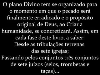 O plano Divino tem se organizado para
o momento em que o pecado será
finalmente erradicado e o propósito
original de Deus, ao Criar a
humanidade, se concretizará. Assim, em
cada fase deste livro, a saber:
Desde as tribulações terrenas
das sete igrejas;
Passando pelos conjuntos três conjuntos
de sete juízos (selos, trombetas e
taças)...
 