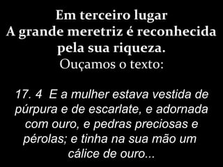 Em terceiro lugar
A grande meretriz é reconhecida
pela sua riqueza.
Ouçamos o texto:
17. 4 E a mulher estava vestida de
púrpura e de escarlate, e adornada
com ouro, e pedras preciosas e
pérolas; e tinha na sua mão um
cálice de ouro...
 