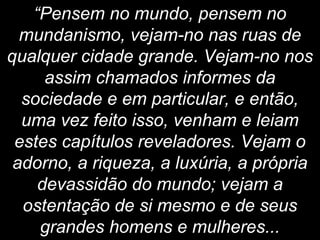 “Pensem no mundo, pensem no
mundanismo, vejam-no nas ruas de
qualquer cidade grande. Vejam-no nos
assim chamados informes da
sociedade e em particular, e então,
uma vez feito isso, venham e leiam
estes capítulos reveladores. Vejam o
adorno, a riqueza, a luxúria, a própria
devassidão do mundo; vejam a
ostentação de si mesmo e de seus
grandes homens e mulheres...
 