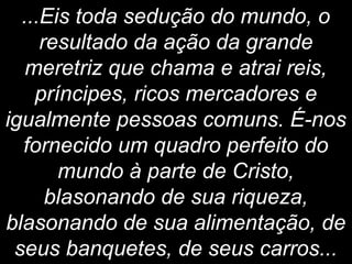 ...Eis toda sedução do mundo, o
resultado da ação da grande
meretriz que chama e atrai reis,
príncipes, ricos mercadores e
igualmente pessoas comuns. É-nos
fornecido um quadro perfeito do
mundo à parte de Cristo,
blasonando de sua riqueza,
blasonando de sua alimentação, de
seus banquetes, de seus carros...
 