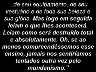 ...de seu equipamento, de seu
vestuário e de toda sua beleza e
sua glória. Mas logo em seguida
leiam o que lhes acontecerá.
Leiam como será destruído total
e absolutamente. Oh, se ao
menos compreendêssemos esse
ensino, jamais nos sentiríamos
tentados outra vez pelo
mundanismo.”
 
