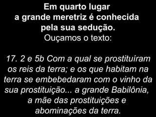 Em quarto lugar
a grande meretriz é conhecida
pela sua sedução.
Ouçamos o texto:
17. 2 e 5b Com a qual se prostituíram
os reis da terra; e os que habitam na
terra se embebedaram com o vinho da
sua prostituição... a grande Babilônia,
a mãe das prostituições e
abominações da terra.
 