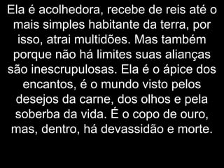 Ela é acolhedora, recebe de reis até o
mais simples habitante da terra, por
isso, atrai multidões. Mas também
porque não há limites suas alianças
são inescrupulosas. Ela é o ápice dos
encantos, é o mundo visto pelos
desejos da carne, dos olhos e pela
soberba da vida. É o copo de ouro,
mas, dentro, há devassidão e morte.
 