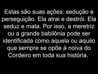 Estas são suas ações: sedução e
perseguição. Ela atrai e destrói. Ela
seduz e mata. Por isso, a meretriz
ou a grande babilônia pode ser
identificada como aquela ou aquilo
que sempre se opõe à noiva do
Cordeiro em toda sua história.
 