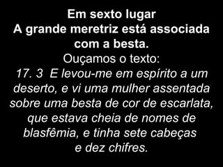 Em sexto lugar
A grande meretriz está associada
com a besta.
Ouçamos o texto:
17. 3 E levou-me em espírito a um
deserto, e vi uma mulher assentada
sobre uma besta de cor de escarlata,
que estava cheia de nomes de
blasfêmia, e tinha sete cabeças
e dez chifres.
 