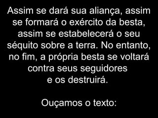 Assim se dará sua aliança, assim
se formará o exército da besta,
assim se estabelecerá o seu
séquito sobre a terra. No entanto,
no fim, a própria besta se voltará
contra seus seguidores
e os destruirá.
Ouçamos o texto:
 