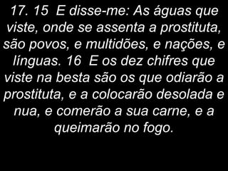 17. 15 E disse-me: As águas que
viste, onde se assenta a prostituta,
são povos, e multidões, e nações, e
línguas. 16 E os dez chifres que
viste na besta são os que odiarão a
prostituta, e a colocarão desolada e
nua, e comerão a sua carne, e a
queimarão no fogo.
 