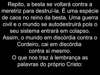 Repito, a besta se voltará contra a
meretriz para destruí-la. É uma espécie
de caos no reino da besta. Uma guerra
civil e o mundo se autodestruirá pois o
seu sistema entrará em colapso.
Assim, o mundo em discórdia contra o
Cordeiro, cai em discórdia
contra si mesmo.
O que nos traz à lembrança as
palavras do próprio Cristo:
 