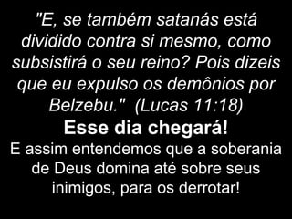 "E, se também satanás está
dividido contra si mesmo, como
subsistirá o seu reino? Pois dizeis
que eu expulso os demônios por
Belzebu." (Lucas 11:18)
Esse dia chegará!
E assim entendemos que a soberania
de Deus domina até sobre seus
inimigos, para os derrotar!
 