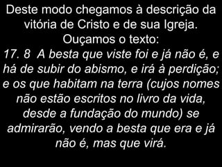 Deste modo chegamos à descrição da
vitória de Cristo e de sua Igreja.
Ouçamos o texto:
17. 8 A besta que viste foi e já não é, e
há de subir do abismo, e irá à perdição;
e os que habitam na terra (cujos nomes
não estão escritos no livro da vida,
desde a fundação do mundo) se
admirarão, vendo a besta que era e já
não é, mas que virá.
 