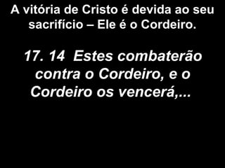 A vitória de Cristo é devida ao seu
sacrifício – Ele é o Cordeiro.
17. 14 Estes combaterão
contra o Cordeiro, e o
Cordeiro os vencerá,...
 
