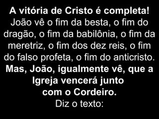 A vitória de Cristo é completa!
João vê o fim da besta, o fim do
dragão, o fim da babilônia, o fim da
meretriz, o fim dos dez reis, o fim
do falso profeta, o fim do anticristo.
Mas, João, igualmente vê, que a
Igreja vencerá junto
com o Cordeiro.
Diz o texto:
 