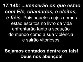 17.14b: ...vencerão os que estão
com Ele, chamados, e eleitos,
e fiéis. Pois aqueles cujos nomes
estão escritos no livro da vida
enfrentarão tanto a sedução
do mundo como a sua violência
e sairão vitoriosos.
Sejamos contados dentre os tais!
Deus nos abençoe!
 
