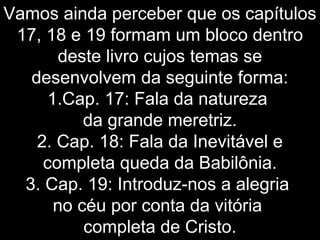 Vamos ainda perceber que os capítulos
17, 18 e 19 formam um bloco dentro
deste livro cujos temas se
desenvolvem da seguinte forma:
1.Cap. 17: Fala da natureza
da grande meretriz.
2. Cap. 18: Fala da Inevitável e
completa queda da Babilônia.
3. Cap. 19: Introduz-nos a alegria
no céu por conta da vitória
completa de Cristo.
 