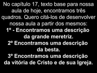 No capítulo 17, texto base para nossa
aula de hoje, encontramos três
quadros. Quero citá-los de desenvolver
nossa aula a partir dos mesmos:
1º - Encontramos uma descrição
da grande meretriz.
2º Encontramos uma descrição
da besta.
3º Encontramos uma descrição
da vitória de Cristo e de sua Igreja.
 