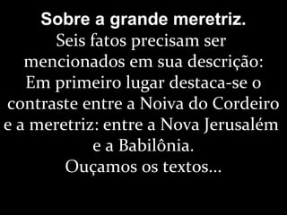 Sobre a grande meretriz.
Seis fatos precisam ser
mencionados em sua descrição:
Em primeiro lugar destaca-se o
contraste entre a Noiva do Cordeiro
e a meretriz: entre a Nova Jerusalém
e a Babilônia.
Ouçamos os textos...
 