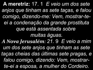 A meretriz: 17. 1 E veio um dos sete
anjos que tinham as sete taças, e falou
comigo, dizendo-me: Vem, mostrar-te-
ei a condenação da grande prostituta
que está assentada sobre
muitas águas.
A Nova Jerusalém: 21. 9 E veio a mim
um dos sete anjos que tinham as sete
taças cheias das últimas sete pragas, e
falou comigo, dizendo: Vem, mostrar-
te-ei a esposa, a mulher do Cordeiro.
 