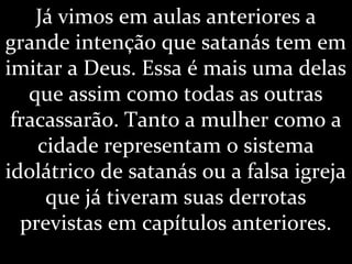 Já vimos em aulas anteriores a
grande intenção que satanás tem em
imitar a Deus. Essa é mais uma delas
que assim como todas as outras
fracassarão. Tanto a mulher como a
cidade representam o sistema
idolátrico de satanás ou a falsa igreja
que já tiveram suas derrotas
previstas em capítulos anteriores.
 